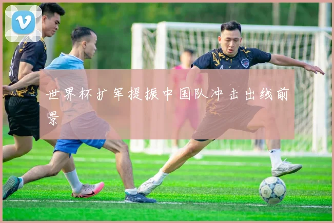 世界杯扩军提振中国队冲击出线前景