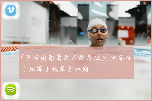 C罗领衔葡萄牙不敌乌拉圭 世界杯小组赛出线悬念加剧