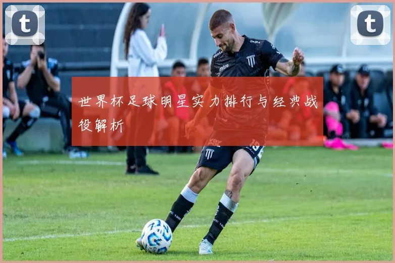 世界杯足球明星实力排行与经典战役解析