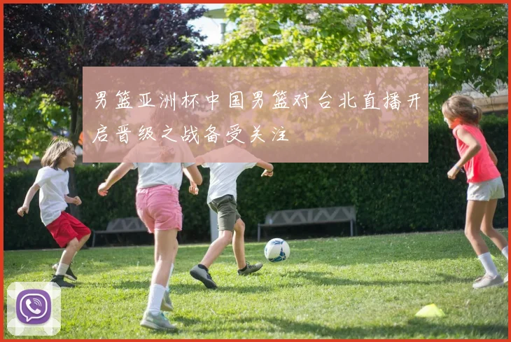男篮亚洲杯中国男篮对台北直播开启晋级之战备受关注