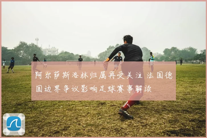 阿尔萨斯洛林归属再受关注 法国德国边界争议影响足球赛事解读