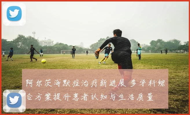 阿尔茨海默症治疗新进展 多学科综合方案提升患者认知与生活质量