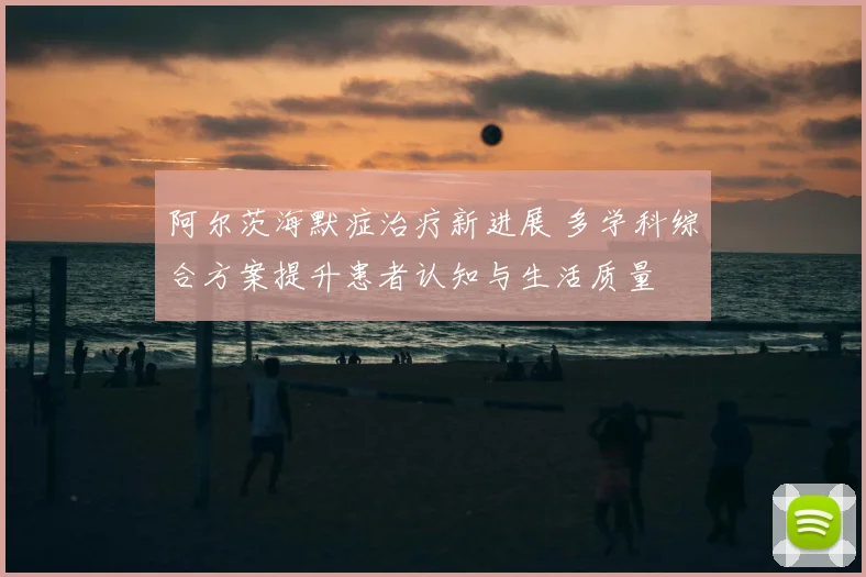 阿尔茨海默症治疗新进展 多学科综合方案提升患者认知与生活质量