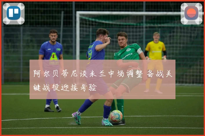 阿尔贝蒂尼谈米兰中场调整 备战关键战役迎接考验