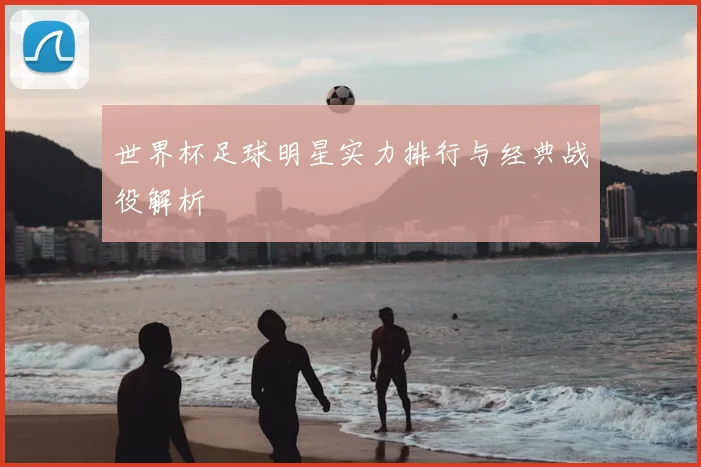 世界杯足球明星实力排行与经典战役解析