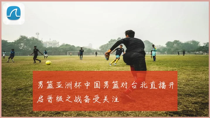 男篮亚洲杯中国男篮对台北直播开启晋级之战备受关注