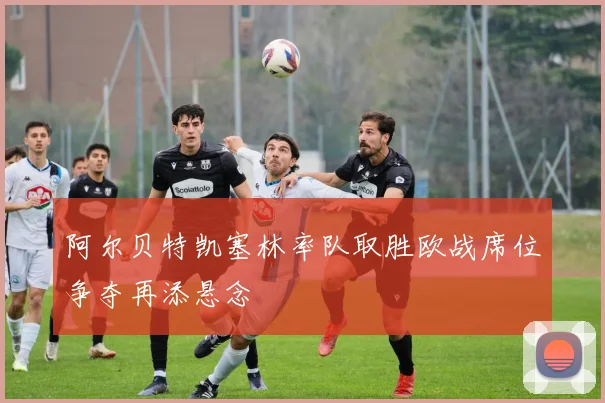 阿尔贝特凯塞林率队取胜欧战席位争夺再添悬念