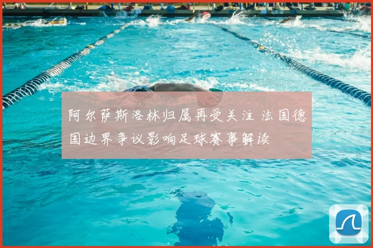 阿尔萨斯洛林归属再受关注 法国德国边界争议影响足球赛事解读
