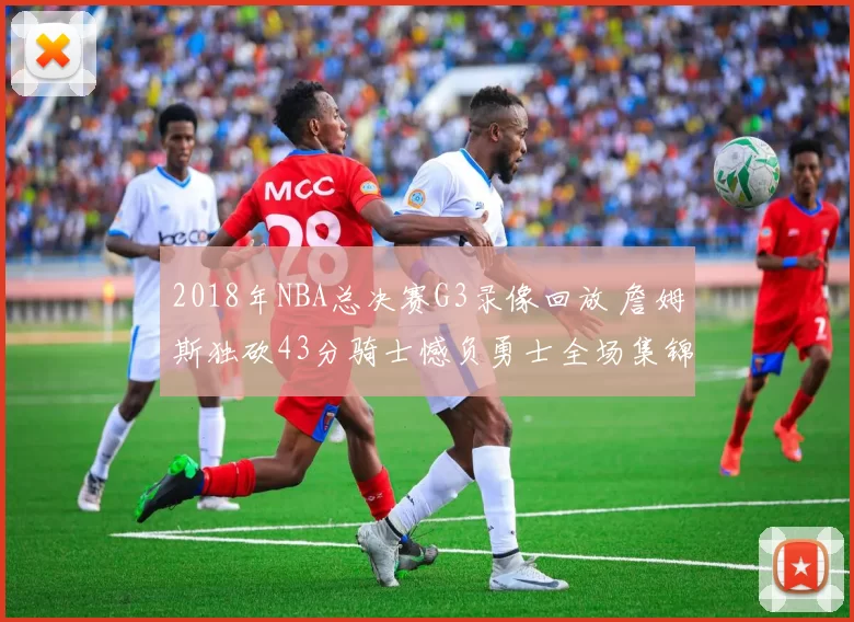 2018年NBA总决赛G3录像回放 詹姆斯独砍43分骑士憾负勇士全场集锦高清观看