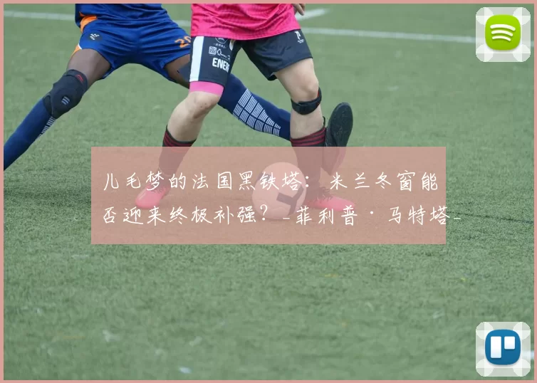 儿毛梦的法国黑铁塔：米兰冬窗能否迎来终极补强？_菲利普·马特塔_交易_前锋