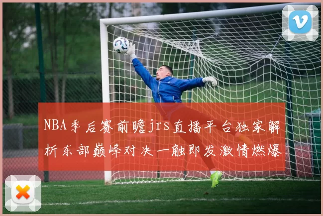 NBA季后赛前瞻jrs直播平台独家解析东部巅峰对决一触即发激情燃爆