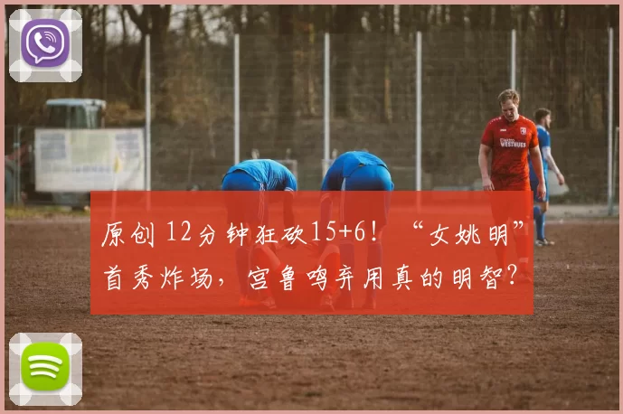 原创 12分钟狂砍15+6！“女姚明”首秀炸场，宫鲁鸣弃用真的明智？