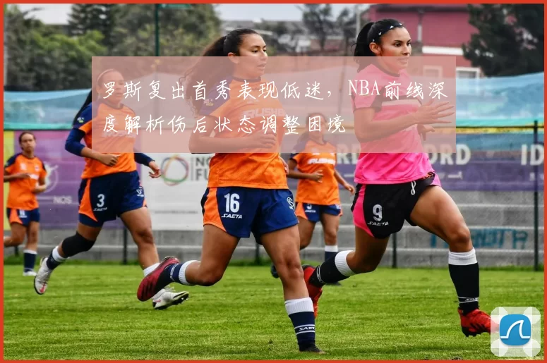 罗斯复出首秀表现低迷，NBA前线深度解析伤后状态调整困境