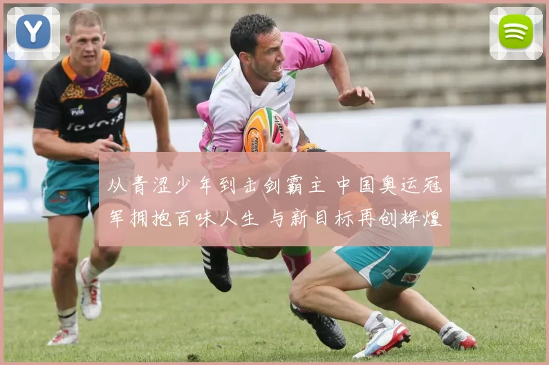 从青涩少年到击剑霸主 中国奥运冠军拥抱百味人生 与新目标再创辉煌