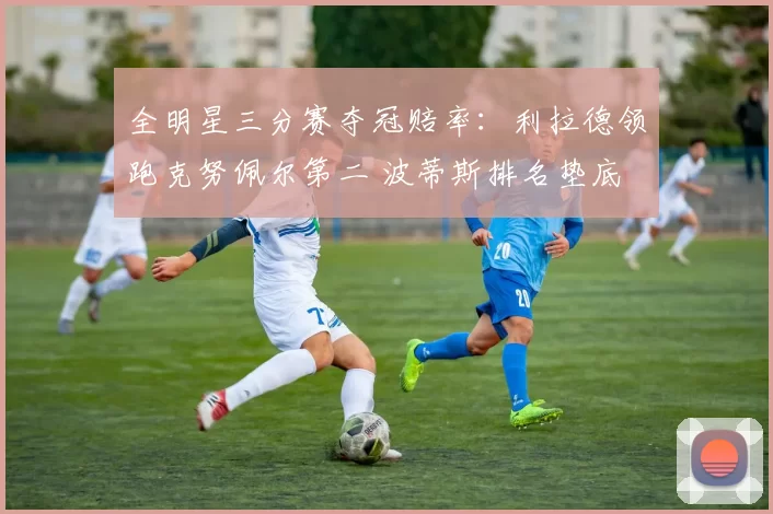 全明星三分赛夺冠赔率：利拉德领跑克努佩尔第二 波蒂斯排名垫底