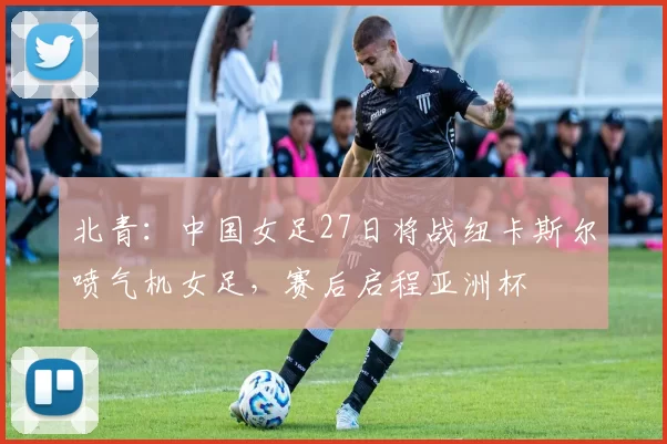 北青：中国女足27日将战纽卡斯尔喷气机女足，赛后启程亚洲杯