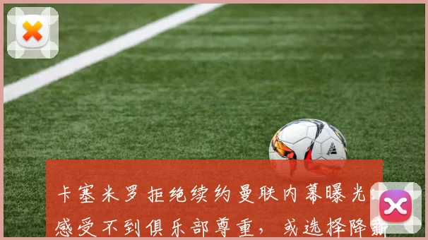 卡塞米罗拒绝续约曼联内幕曝光：感受不到俱乐部尊重，或选择降薪转战意甲_欧冠_皇家马德里_AC米兰