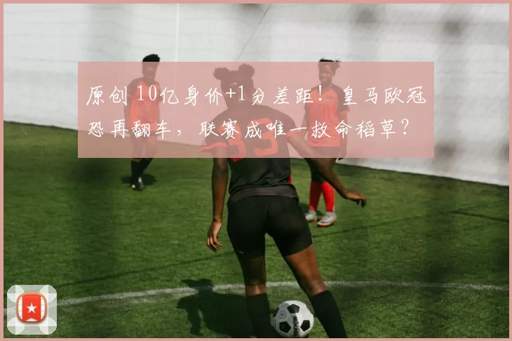 原创 10亿身价+1分差距!皇马欧冠恐再翻车,联赛成唯一救命稻草?