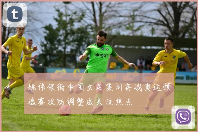 姚伟领衔中国女足集训备战奥运预选赛攻防调整成关注焦点