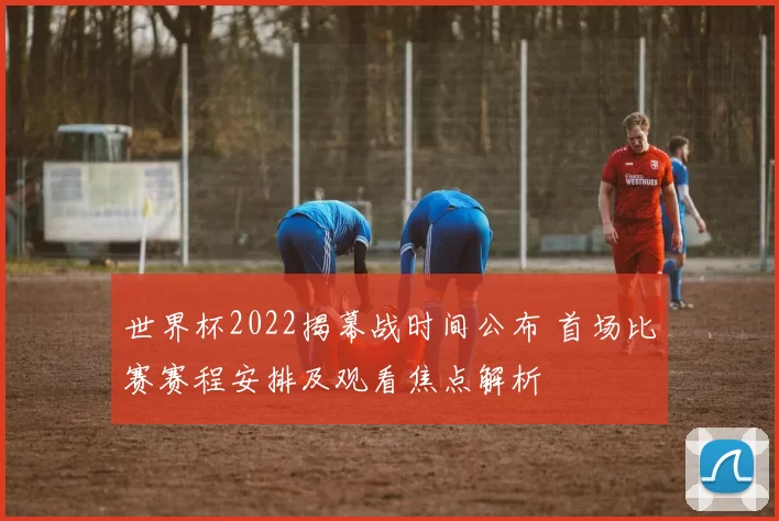 世界杯2022揭幕战时间公布 首场比赛赛程安排及观看焦点解析