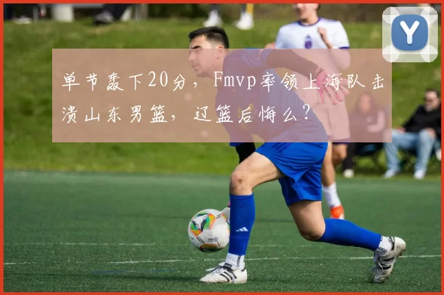 单节轰下20分，Fmvp率领上海队击溃山东男篮，辽篮后悔么？