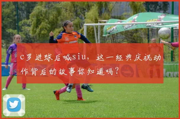 c罗进球后喊siu，这一经典庆祝动作背后的故事你知道吗？