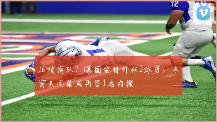 压哨离队?曝国安将外租2球员,冬窗关闭前或再签1名内援