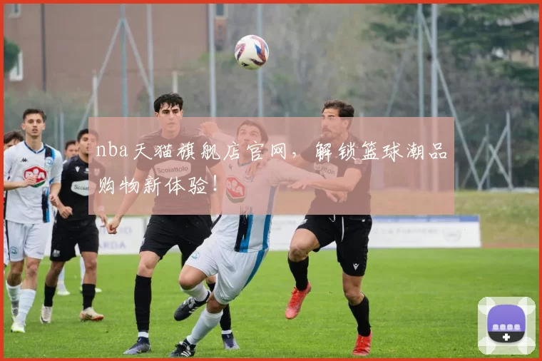 nba天猫旗舰店官网，解锁篮球潮品购物新体验！