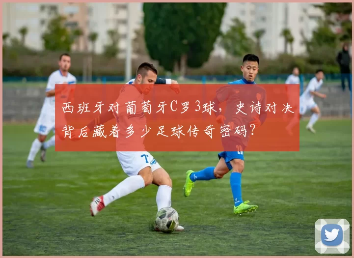 西班牙对葡萄牙C罗3球，史诗对决背后藏着多少足球传奇密码？