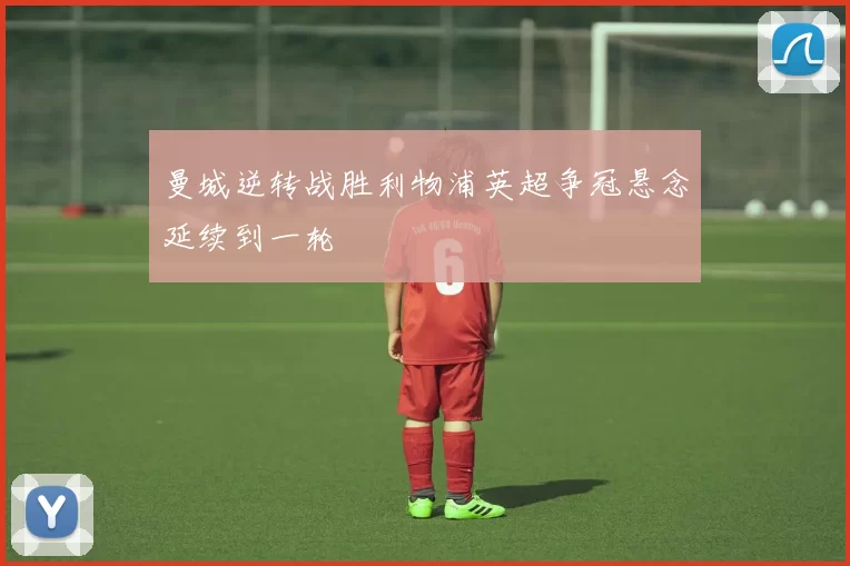 曼城逆转战胜利物浦英超争冠悬念延续到一轮