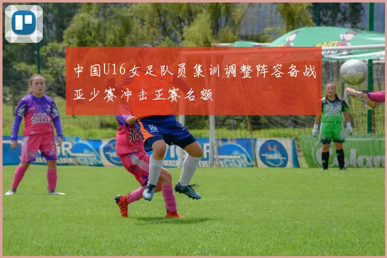 中国U16女足队员集训调整阵容备战亚少赛冲击正赛名额