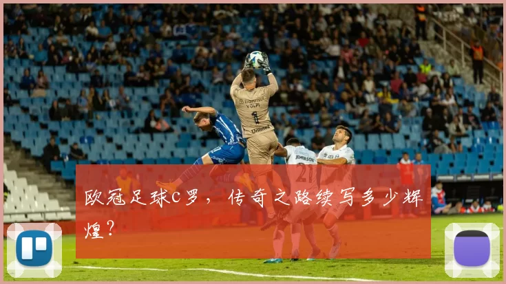 欧冠足球c罗，传奇之路续写多少辉煌？