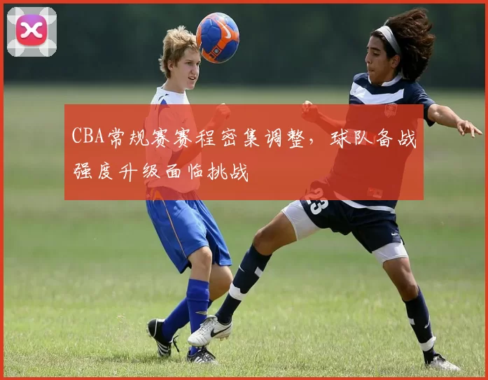 CBA常规赛赛程密集调整,球队备战强度升级面临挑战