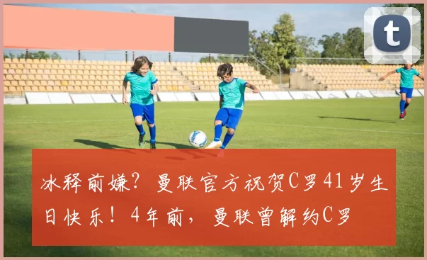 冰释前嫌？曼联官方祝贺C罗41岁生日快乐！4年前，曼联曾解约C罗