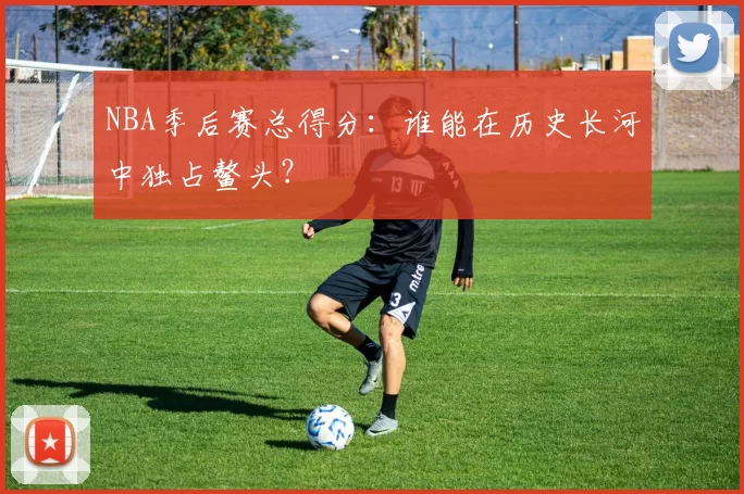 NBA季后赛总得分：谁能在历史长河中独占鳌头？