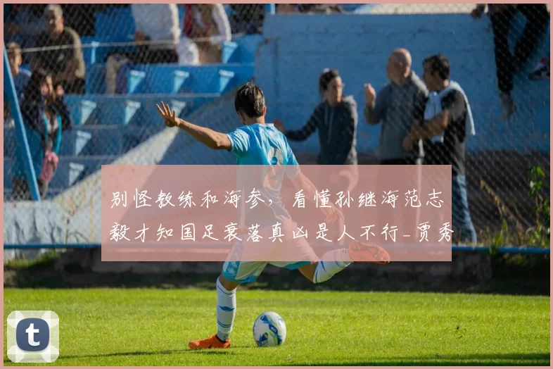 别怪教练和海参，看懂孙继海范志毅才知国足衰落真凶是人不行_贾秀全_球员_什么