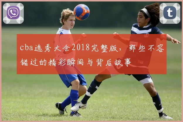 cba选秀大会2018完整版，那些不容错过的精彩瞬间与背后故事