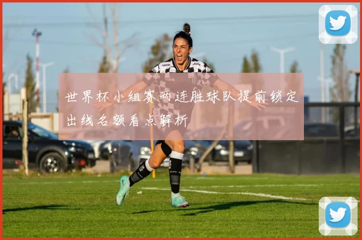 世界杯小组赛两连胜球队提前锁定出线名额看点解析