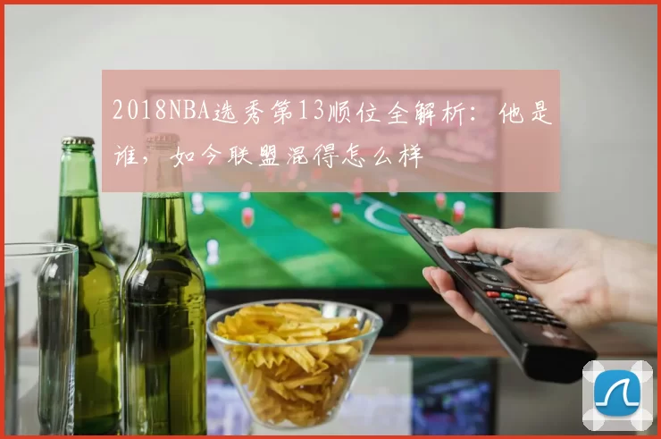2018NBA选秀第13顺位全解析：他是谁，如今联盟混得怎么样
