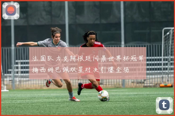 法国队力克阿根廷问鼎世界杯冠军梅西姆巴佩双星对决引爆全场