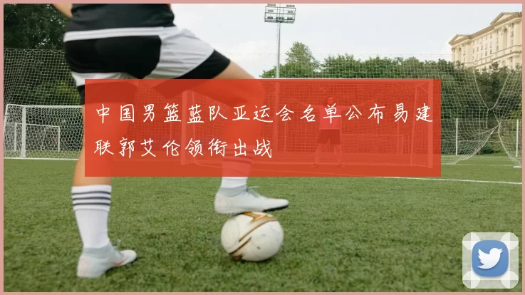 中国男篮蓝队亚运会名单公布易建联郭艾伦领衔出战