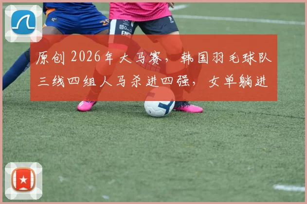 原创 2026年大马赛，韩国羽毛球队三线四组人马杀进四强，女单躺进决赛