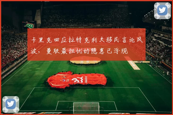 卡里克回应拉特克利夫移民言论风波，曼联最担忧的隐患已浮现