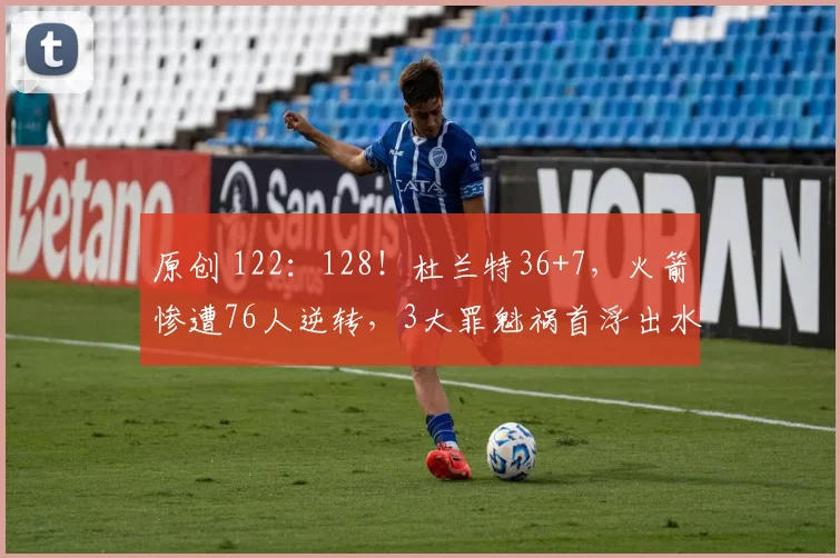 原创 122：128！杜兰特36+7，火箭惨遭76人逆转，3大罪魁祸首浮出水面