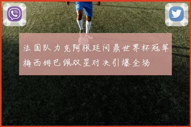 法国队力克阿根廷问鼎世界杯冠军梅西姆巴佩双星对决引爆全场