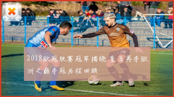 2018欧冠联赛冠军揭晓 皇马再夺欧洲之巅夺冠历程回顾