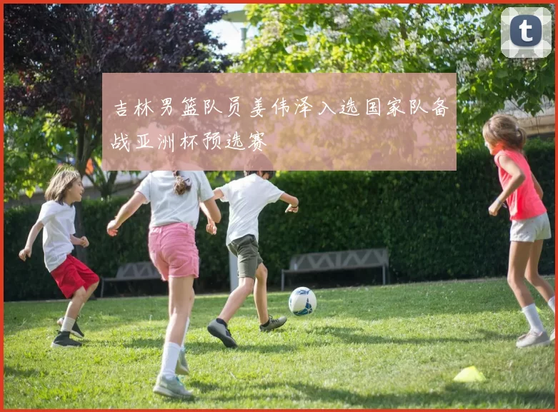 吉林男篮队员姜伟泽入选国家队备战亚洲杯预选赛