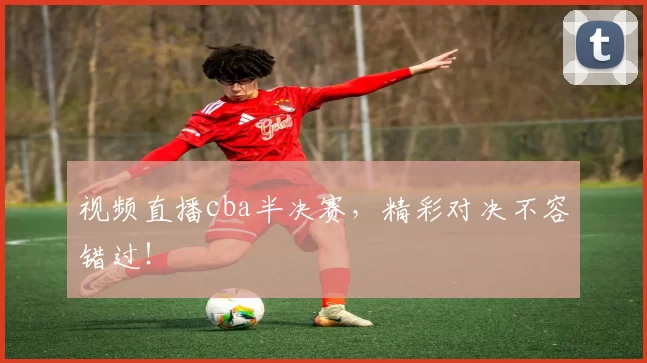 视频直播cba半决赛，精彩对决不容错过！