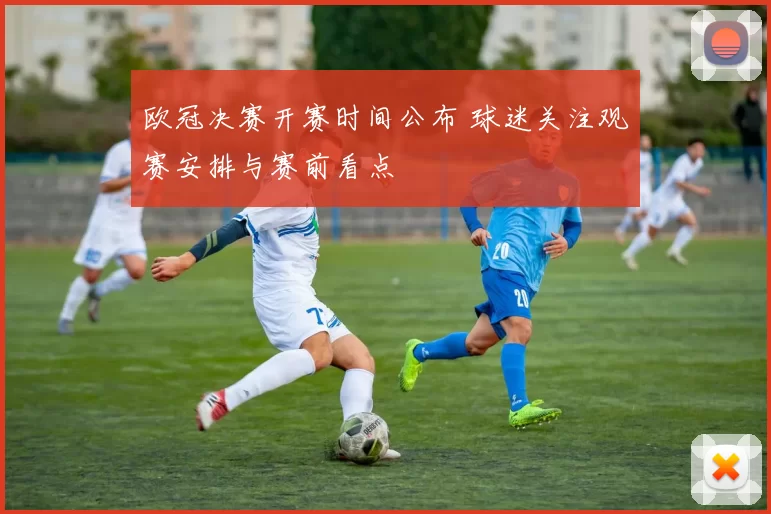 欧冠决赛开赛时间公布 球迷关注观赛安排与赛前看点