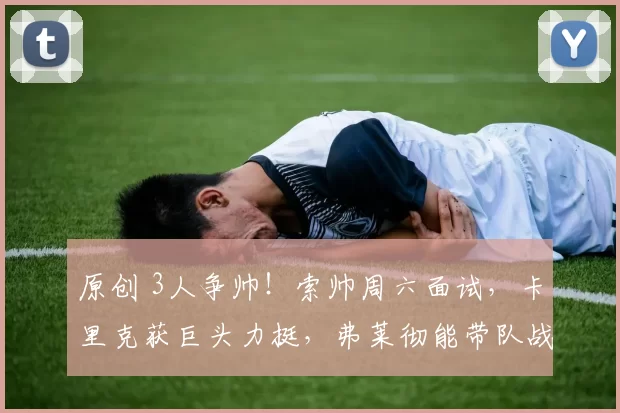 原创 3人争帅！索帅周六面试，卡里克获巨头力挺，弗莱彻能带队战曼城吗